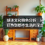 球迷文化特色分析：从狂热到都市生活的深度解读