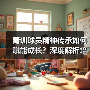 青训球员精神传承如何赋能成长？深度解析培养路径与案例（图4）