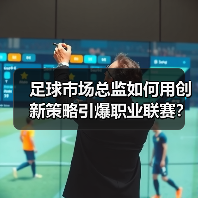 足球市场总监如何用创新策略引爆职业联赛？（图3）