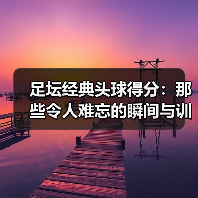足坛经典头球得分：那些令人难忘的瞬间与训练技巧（图4）